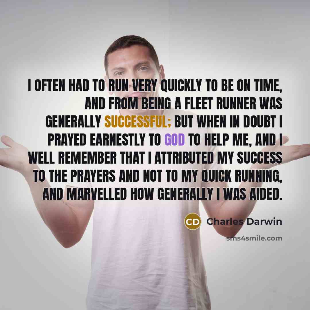 “I often had to run very quickly to be on time, and from being a fleet runner was generally successful; but when in doubt I prayed earnestly to God to help me, and I well remember that I attributed my success to the prayers and not to my quick running, and marvelled how generally I was aided.” quote by Charles Darwin