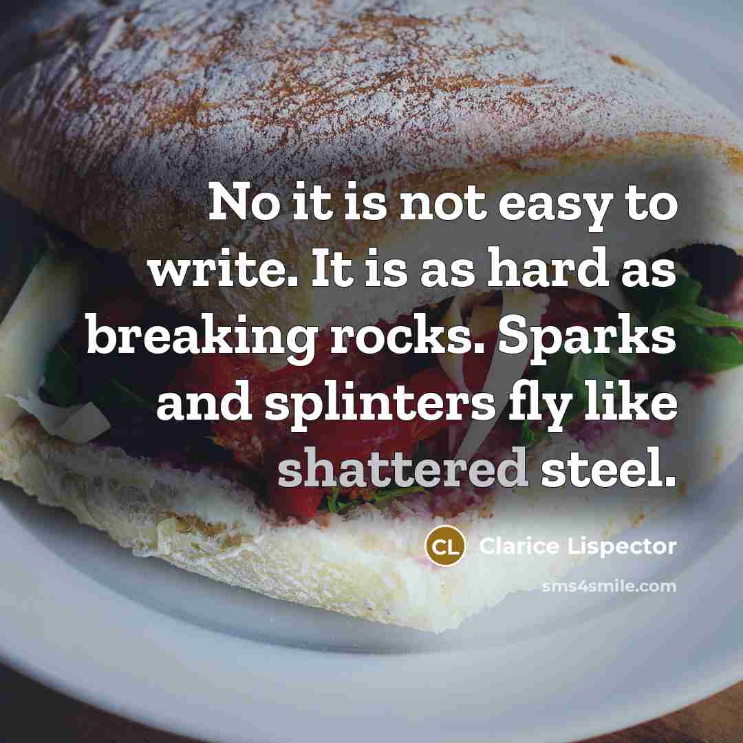 “No it is not easy to write. It is as hard as breaking rocks. Sparks and splinters fly like shattered steel.” quote by Clarice Lispector