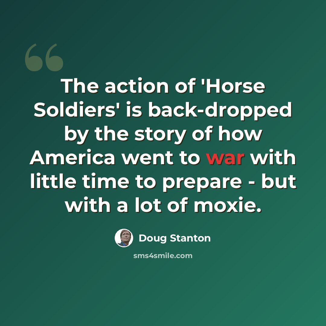 “The action of 'Horse Soldiers' is back-dropped by the story of how America went to war with little time to prepare - but with a lot of moxie.” quote by Doug Stanton