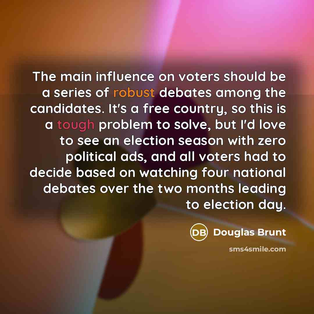 “The main influence on voters should be a series of robust debates among the candidates. It's a free country, so this is a tough problem to solve, but I'd love to see an election season with zero political ads, and all voters had to decide based on watching four national debates over the two months…” quote by Douglas Brunt