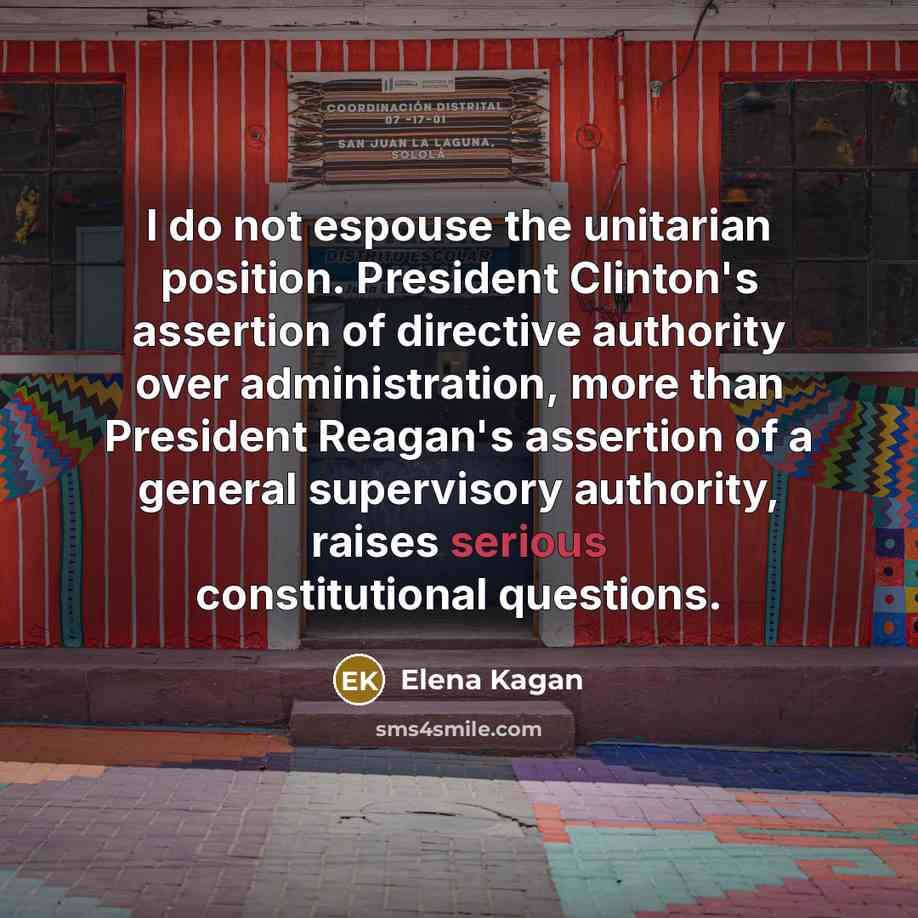 “I do not espouse the unitarian position. President Clinton's assertion of directive authority over administration, more than President Reagan's assertion of a general supervisory authority, raises serious constitutional questions.” quote by Elena Kagan