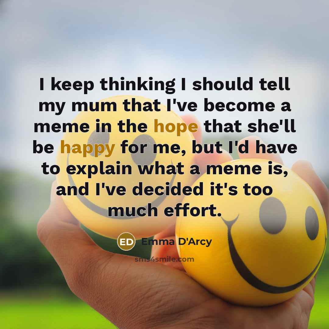 “I keep thinking I should tell my mum that I've become a meme in the hope that she'll be happy for me, but I'd have to explain what a meme is, and I've decided it's too much effort.” quote by Emma D'Arcy
