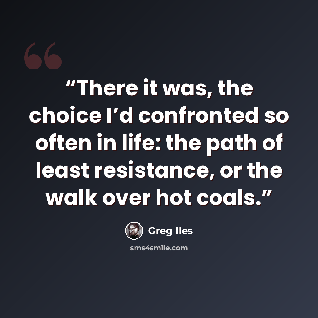 “There it was, the choice I’d confronted so often in life: the path of least resistance, or the walk over hot coals.” quote by Greg Iles