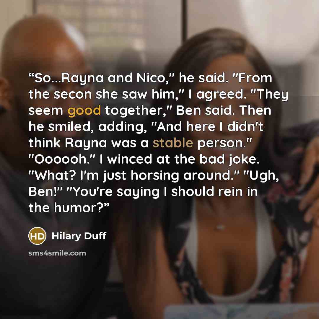 “So...Rayna and Nico," he said. "From the secon she saw him," I agreed. "They seem good together," Ben said. Then he smiled, adding, "And here I didn't think Rayna was a stable person." "Oooooh." I winced at the bad joke. "What? I'm just horsing around." "Ugh, Ben!" "You're saying I should rein in…” quote by Hilary Duff