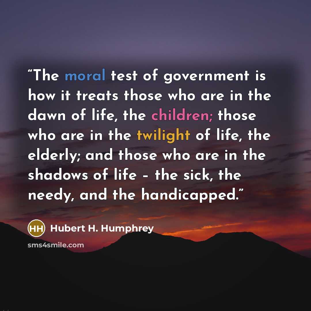“The moral test of government is how it treats those who are in the dawn of life, the children; those who are in the twilight of life, the elderly; and those who are in the shadows of life – the sick, the needy, and the handicapped.” quote by Hubert H. Humphrey
