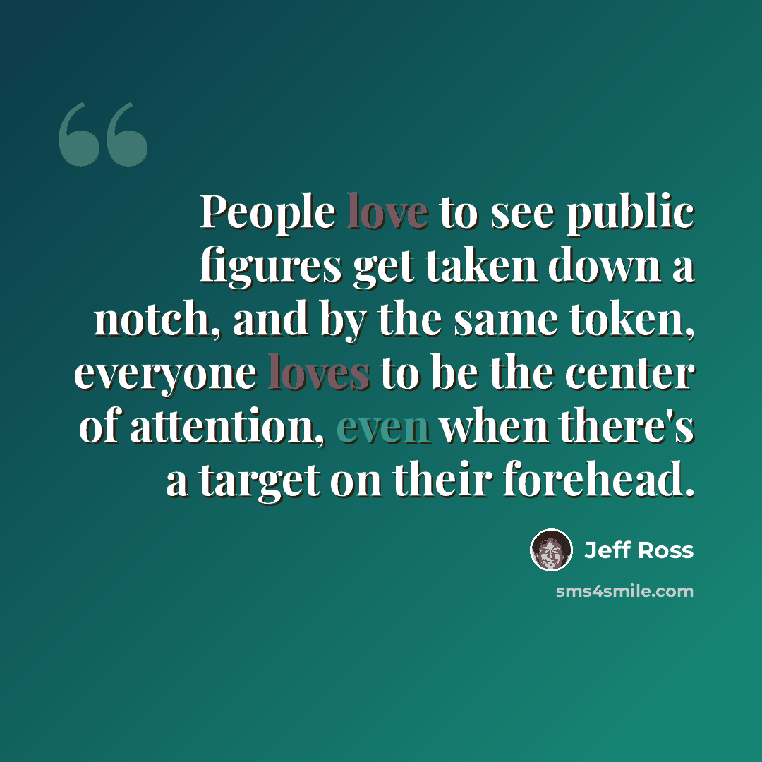 “People love to see public figures get taken down a notch, and by the same token, everyone loves to be the center of attention, even when there's a target on their forehead.” quote by Jeff Ross