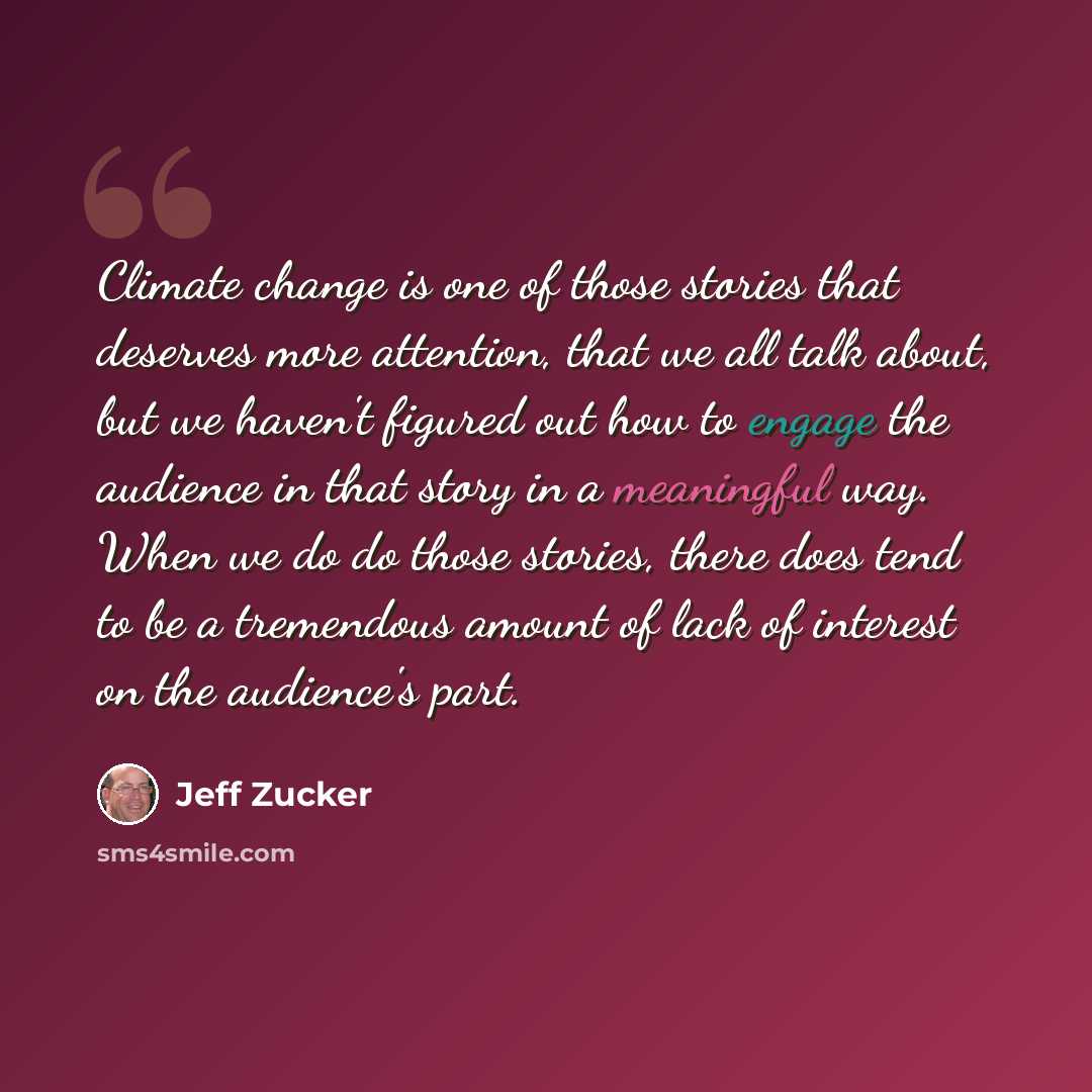 “Climate change is one of those stories that deserves more attention, that we all talk about, but we haven't figured out how to engage the audience in that story in a meaningful way. When we do do those stories, there does tend to be a tremendous amount of lack of interest on the audience's part.” quote by Jeff Zucker
