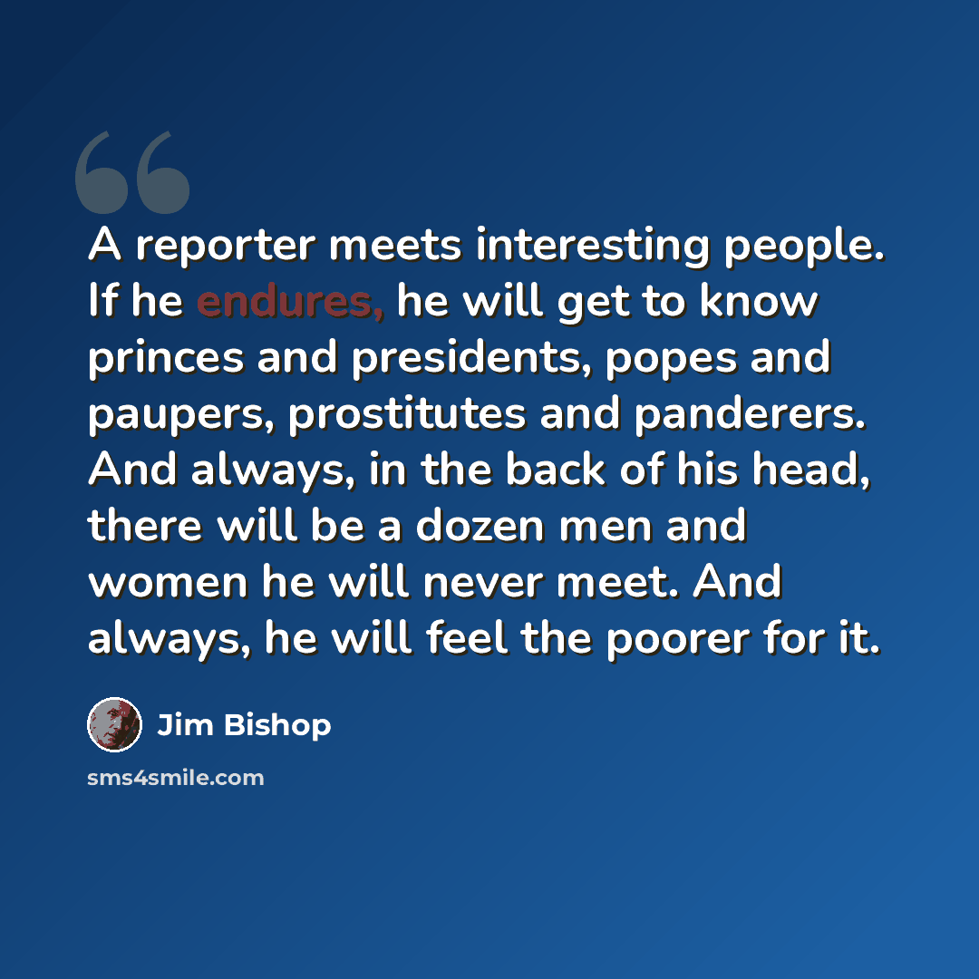 “A reporter meets interesting people. If he endures, he will get to know princes and presidents, popes and paupers, prostitutes and panderers. And always, in the back of his head, there will be a dozen men and women he will never meet. And always, he will feel the poorer for it.” quote by Jim Bishop