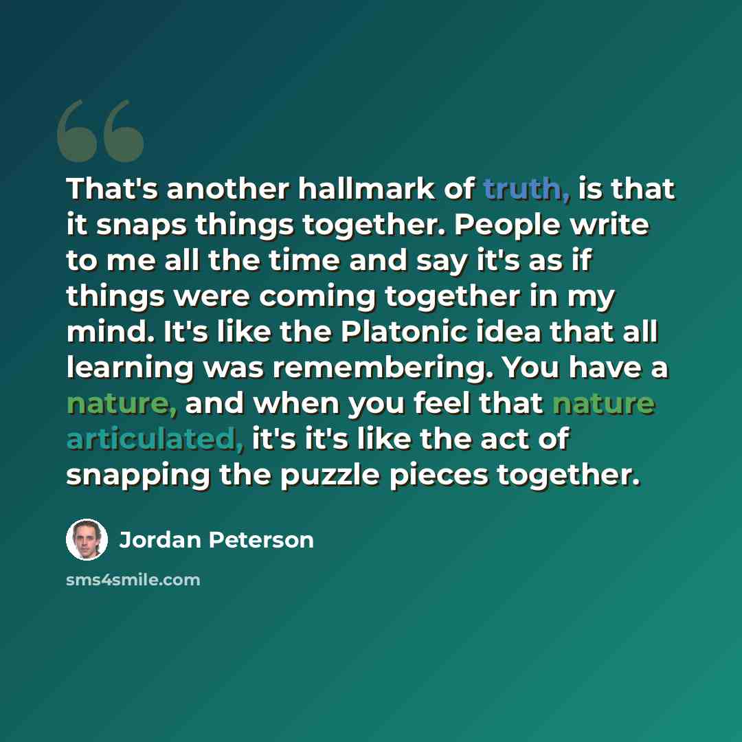 “That's another hallmark of truth, is that it snaps things together. People write to me all the time and say it's as if things were coming together in my mind. It's like the Platonic idea that all learning was remembering. You have a nature, and when you feel that nature articulated, it's it's like…” quote by Jordan Peterson
