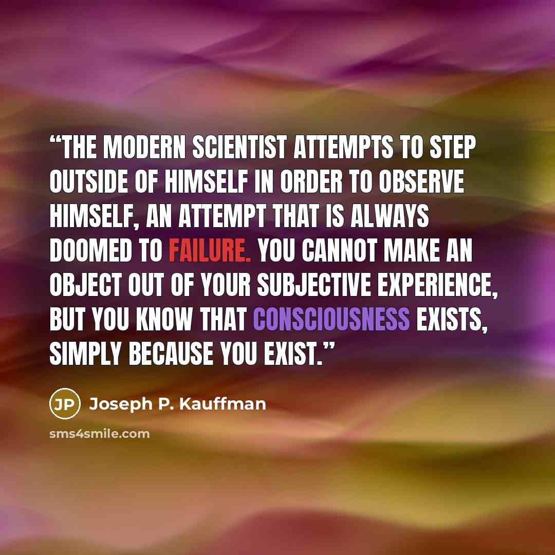 “The modern scientist attempts to step outside of himself in order to observe himself, an attempt that is always doomed to failure. You cannot make an object out of your subjective experience, but you know that consciousness exists, simply because you exist.” quote by Joseph P. Kauffman