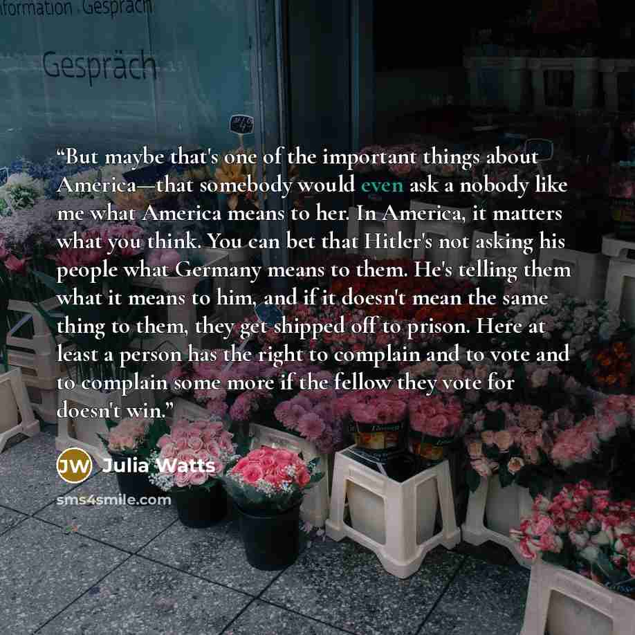 “But maybe that's one of the important things about America—that somebody would even ask a nobody like me what America means to her. In America, it matters what you think. You can bet that Hitler's not asking his people what Germany means to them. He's telling them what it means to him, and if it…” quote by Julia Watts