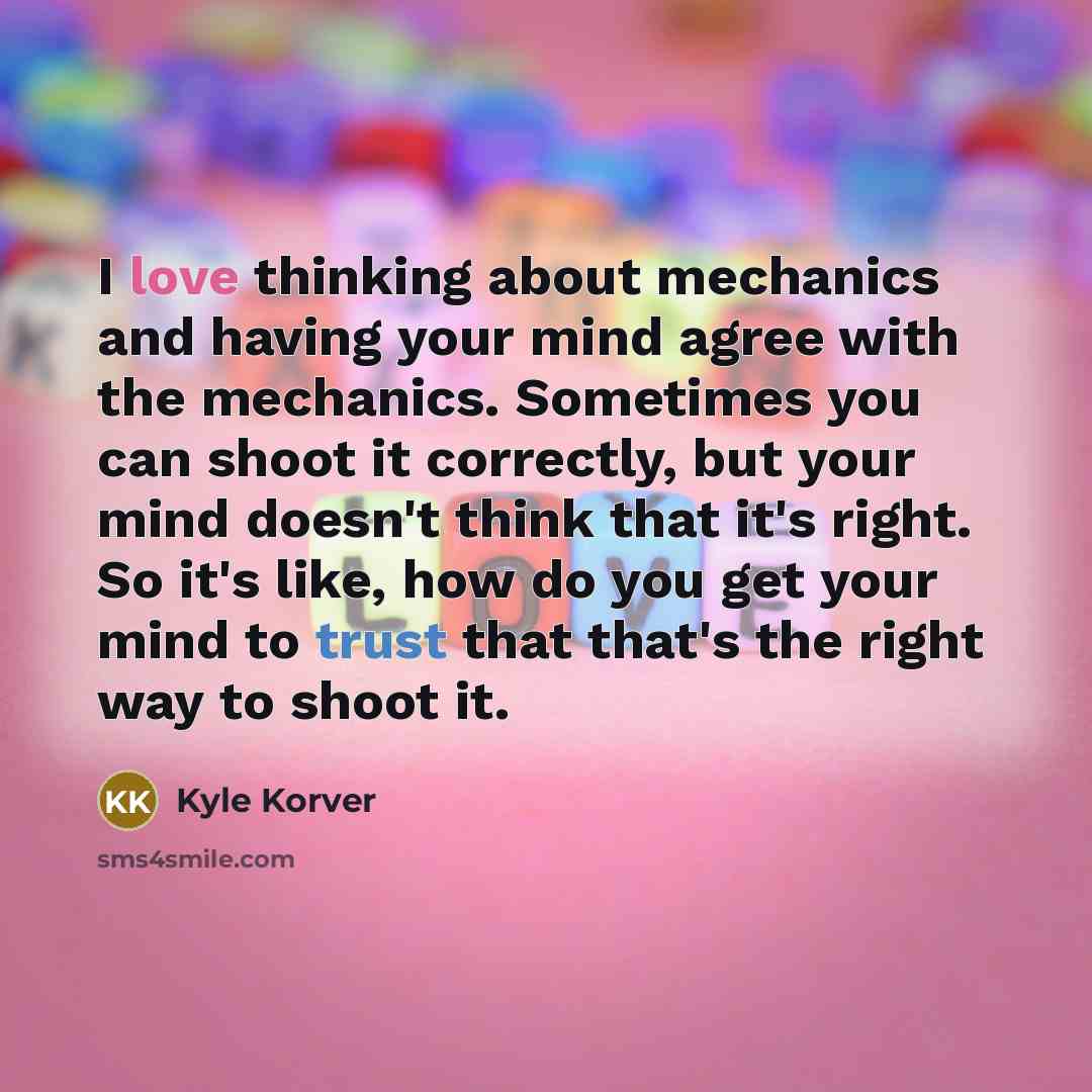 “I love thinking about mechanics and having your mind agree with the mechanics. Sometimes you can shoot it correctly, but your mind doesn't think that it's right. So it's like, how do you get your mind to trust that that's the right way to shoot it.” quote by Kyle Korver