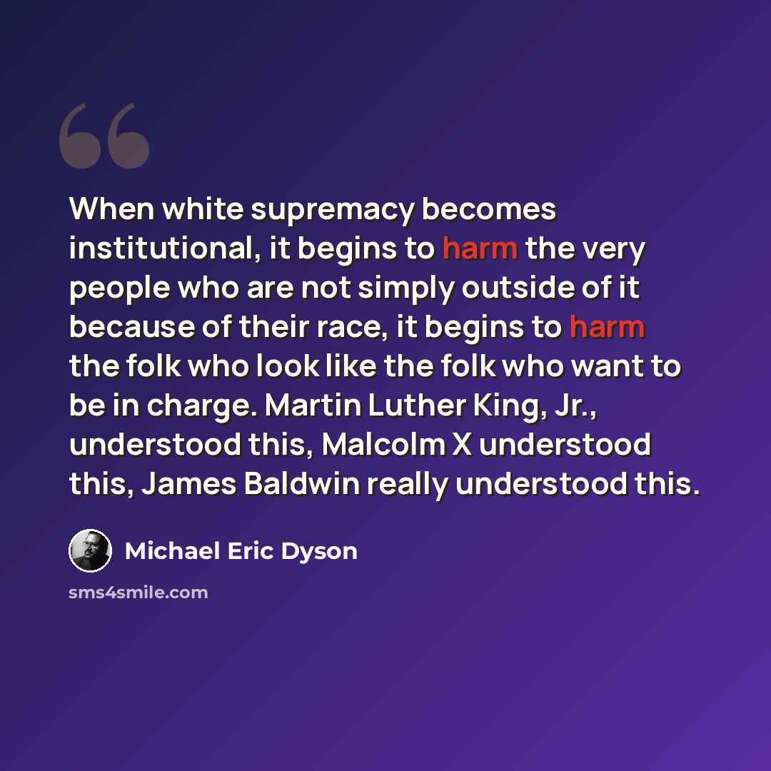 “When white supremacy becomes institutional, it begins to harm the very people who are not simply outside of it because of their race, it begins to harm the folk who look like the folk who want to be in charge. Martin Luther King, Jr., understood this, Malcolm X understood this, James Baldwin…” quote by Michael Eric Dyson