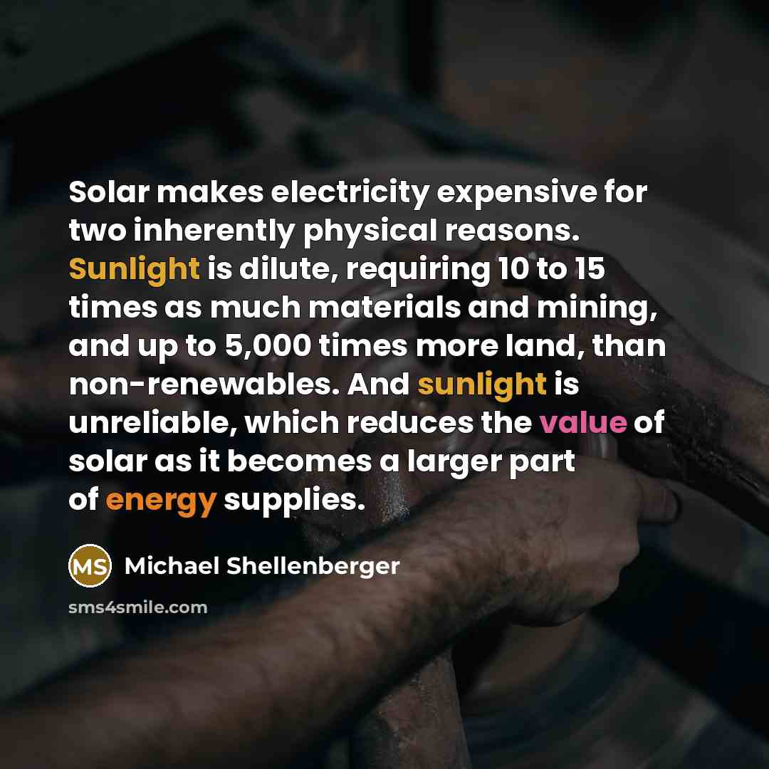 “Solar makes electricity expensive for two inherently physical reasons. Sunlight is dilute, requiring 10 to 15 times as much materials and mining, and up to 5,000 times more land, than non-renewables. And sunlight is unreliable, which reduces the value of solar as it becomes a larger part of energy…” quote by Michael Shellenberger