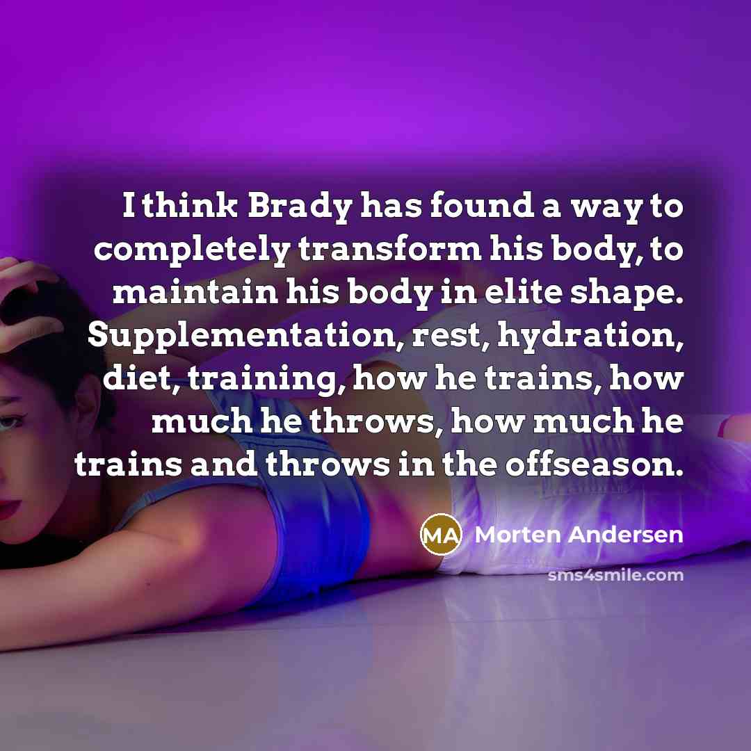 “I think Brady has found a way to completely transform his body, to maintain his body in elite shape. Supplementation, rest, hydration, diet, training, how he trains, how much he throws, how much he trains and throws in the offseason.” quote by Morten Andersen