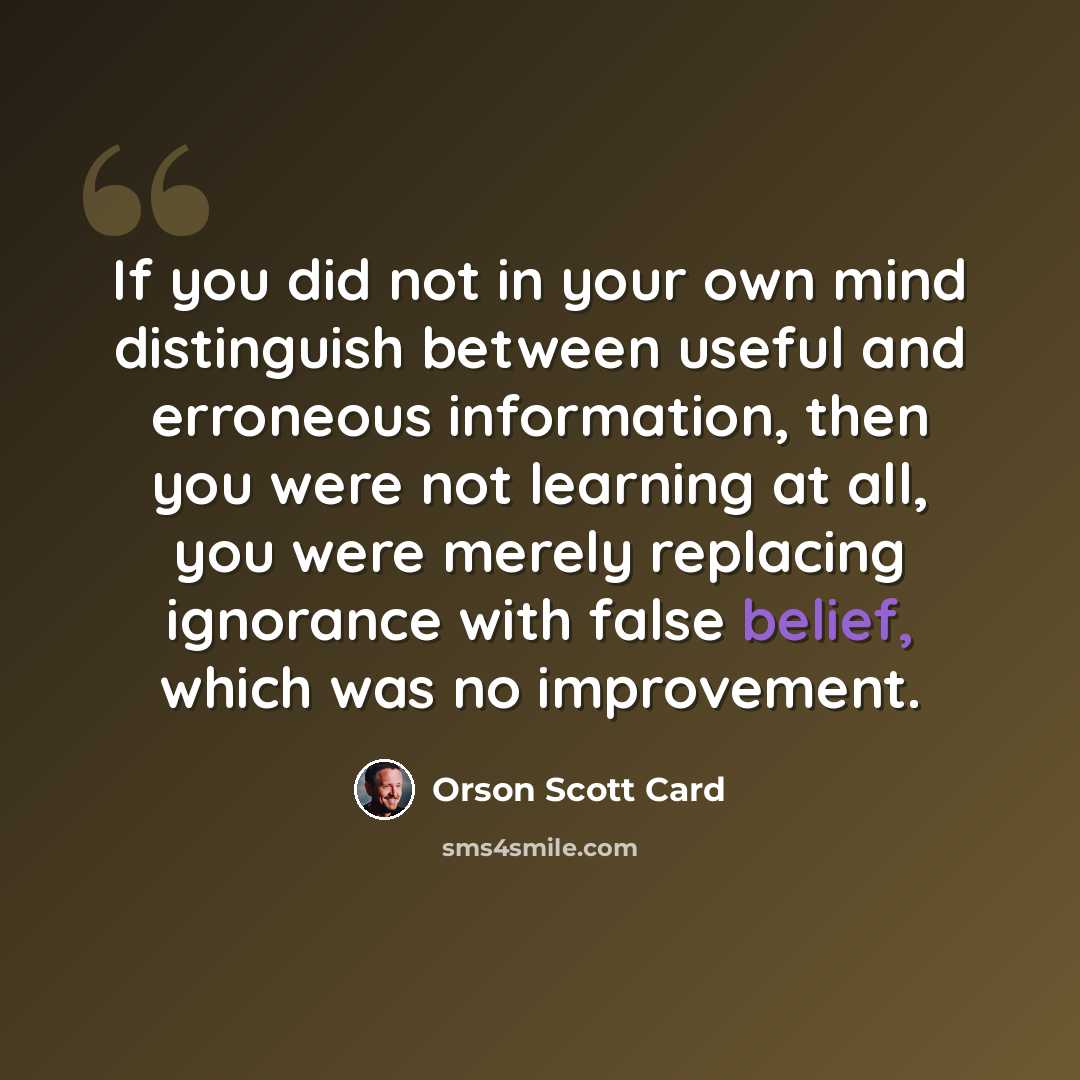 “If you did not in your own mind distinguish between useful and erroneous information, then you were not learning at all, you were merely replacing ignorance with false belief, which was no improvement.” quote by Orson Scott Card