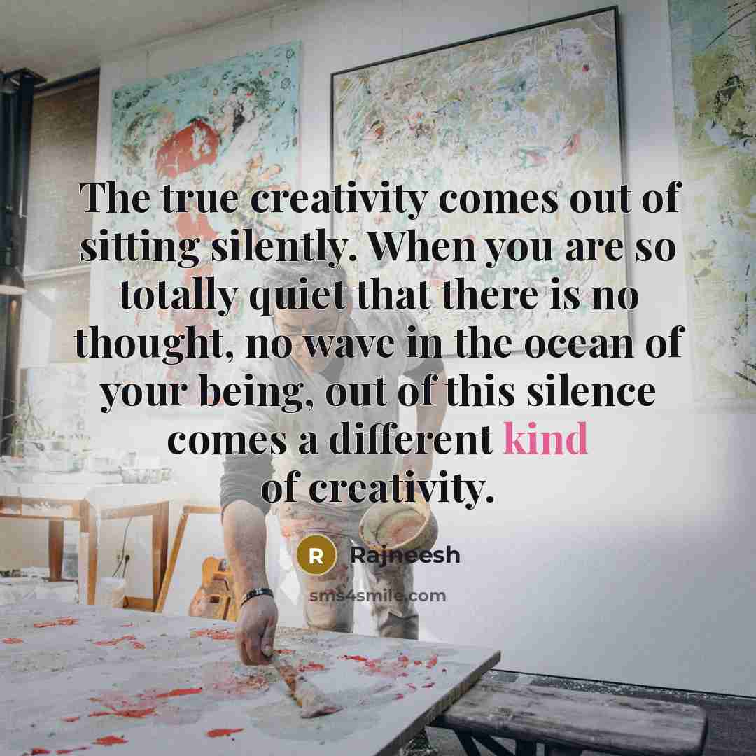 “The true creativity comes out of sitting silently. When you are so totally quiet that there is no thought, no wave in the ocean of your being, out of this silence comes a different kind of creativity.” quote by Rajneesh
