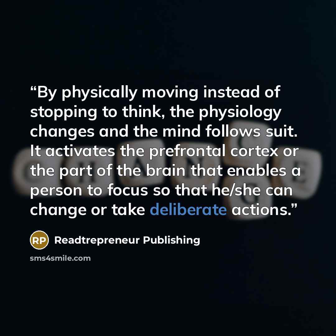 “By physically moving instead of stopping to think, the physiology changes and the mind follows suit. It activates the prefrontal cortex or the part of the brain that enables a person to focus so that he/she can change or take deliberate actions.” quote by Readtrepreneur Publishing