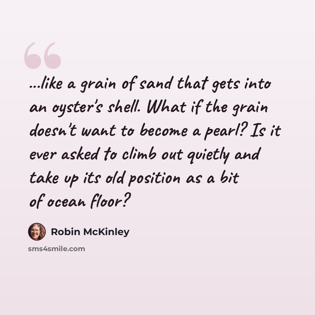 “...like a grain of sand that gets into an oyster's shell. What if the grain doesn't want to become a pearl? Is it ever asked to climb out quietly and take up its old position as a bit of ocean floor?” quote by Robin McKinley