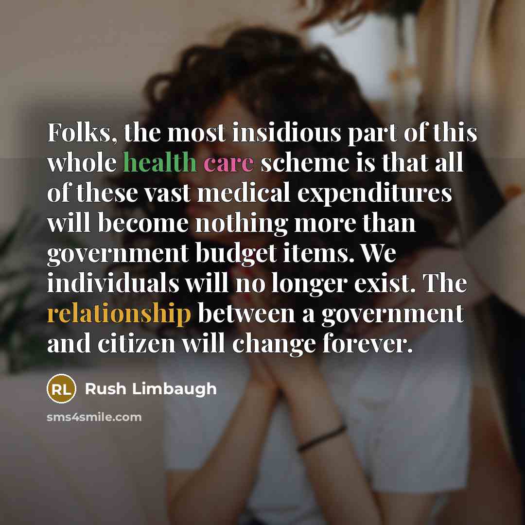 “Folks, the most insidious part of this whole health care scheme is that all of these vast medical expenditures will become nothing more than government budget items. We individuals will no longer exist. The relationship between a government and citizen will change forever.” quote by Rush Limbaugh