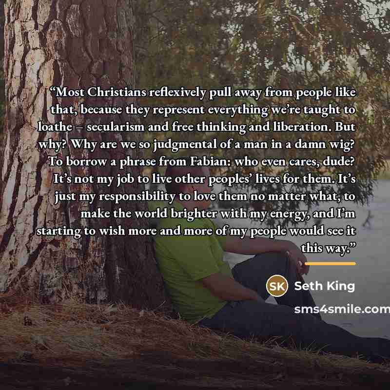 “Most Christians reflexively pull away from people like that, because they represent everything we’re taught to loathe – secularism and free thinking and liberation. But why? Why are we so judgmental of a man in a damn wig? To borrow a phrase from Fabian: who even cares, dude? It’s not my job to…” quote by Seth King