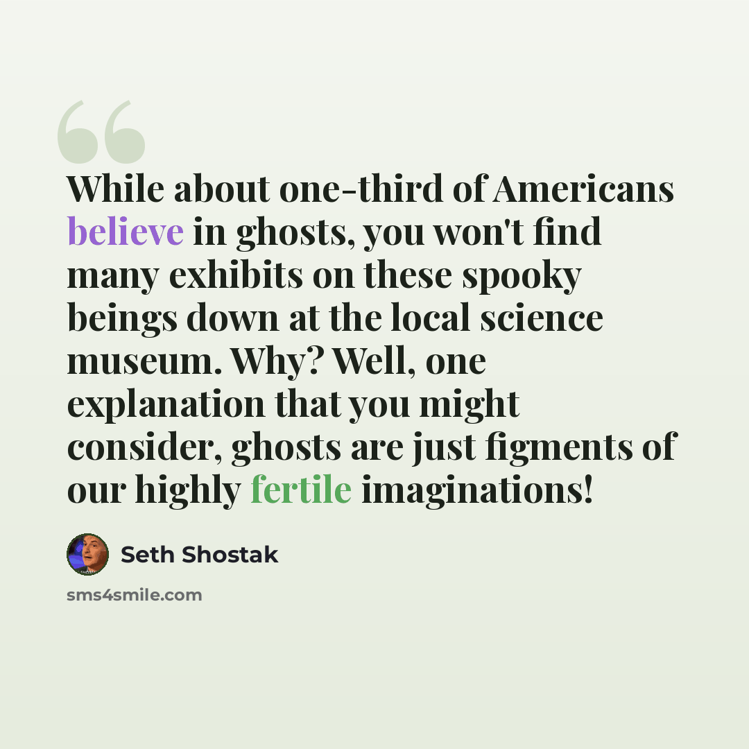 “While about one-third of Americans believe in ghosts, you won't find many exhibits on these spooky beings down at the local science museum. Why? Well, one explanation that you might consider, ghosts are just figments of our highly fertile imaginations!” quote by Seth Shostak
