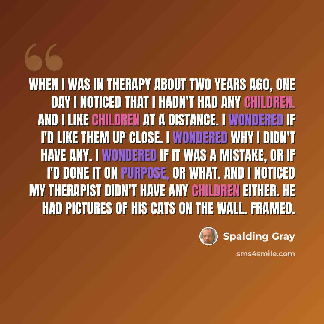 “When I was in therapy about two years ago, one day I noticed that I hadn't had any children. And I like children at a distance. I wondered if I'd like them up close. I wondered why I didn't have any. I wondered if it was a mistake, or if I'd done it on purpose, or what. And I noticed my therapist…” quote by Spalding Gray
