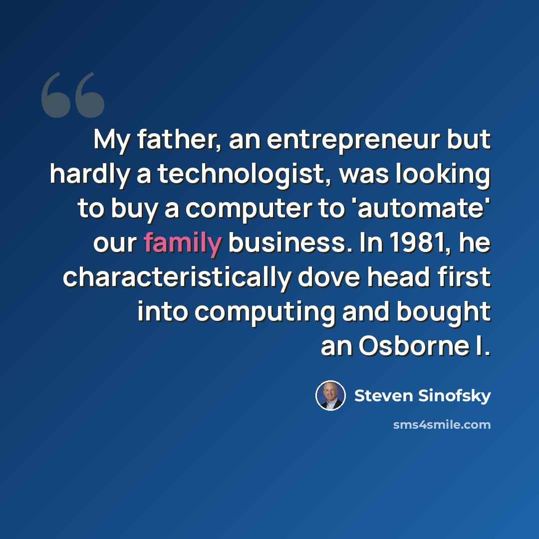 “My father, an entrepreneur but hardly a technologist, was looking to buy a computer to 'automate' our family business. In 1981, he characteristically dove head first into computing and bought an Osborne I.” quote by Steven Sinofsky