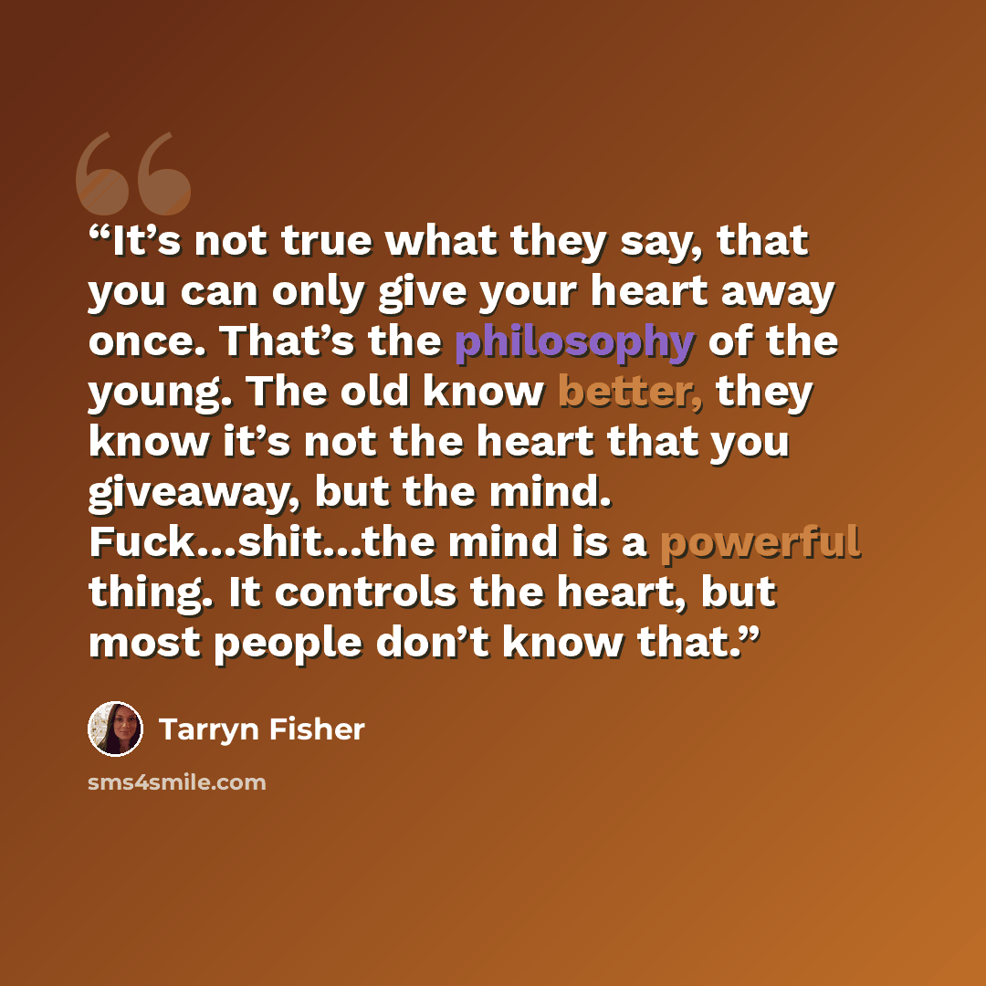 “It’s not true what they say, that you can only give your heart away once. That’s the philosophy of the young. The old know better, they know it’s not the heart that you giveaway, but the mind. Fuck…shit…the mind is a powerful thing. It controls the heart, but most people don’t know that.” quote by Tarryn Fisher