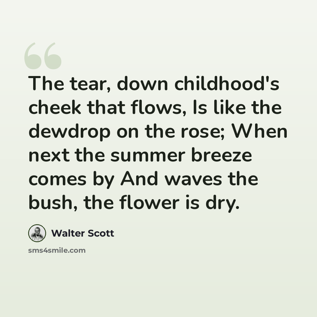 “The tear, down childhood's cheek that flows, Is like the dewdrop on the rose; When next the summer breeze comes by And waves the bush, the flower is dry.” quote by Walter Scott