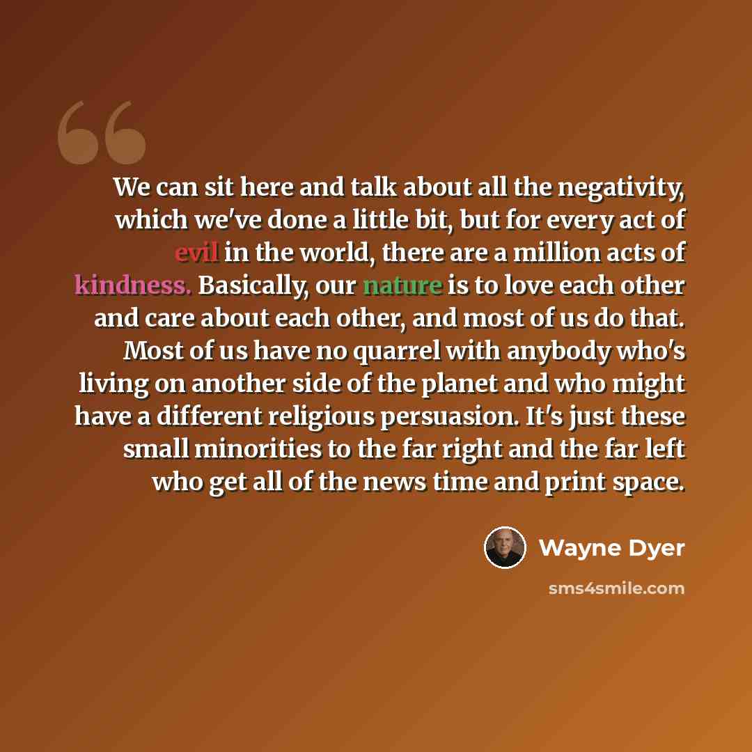 “We can sit here and talk about all the negativity, which we've done a little bit, but for every act of evil in the world, there are a million acts of kindness. Basically, our nature is to love each other and care about each other, and most of us do that. Most of us have no quarrel with anybody…” quote by Wayne Dyer