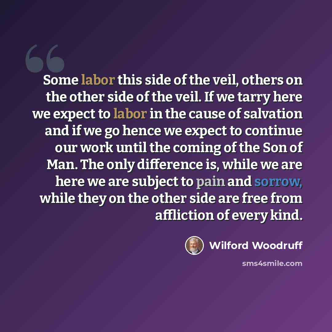 “Some labor this side of the veil, others on the other side of the veil. If we tarry here we expect to labor in the cause of salvation and if we go hence we expect to continue our work until the coming of the Son of Man. The only difference is, while we are here we are subject to pain and sorrow…” quote by Wilford Woodruff