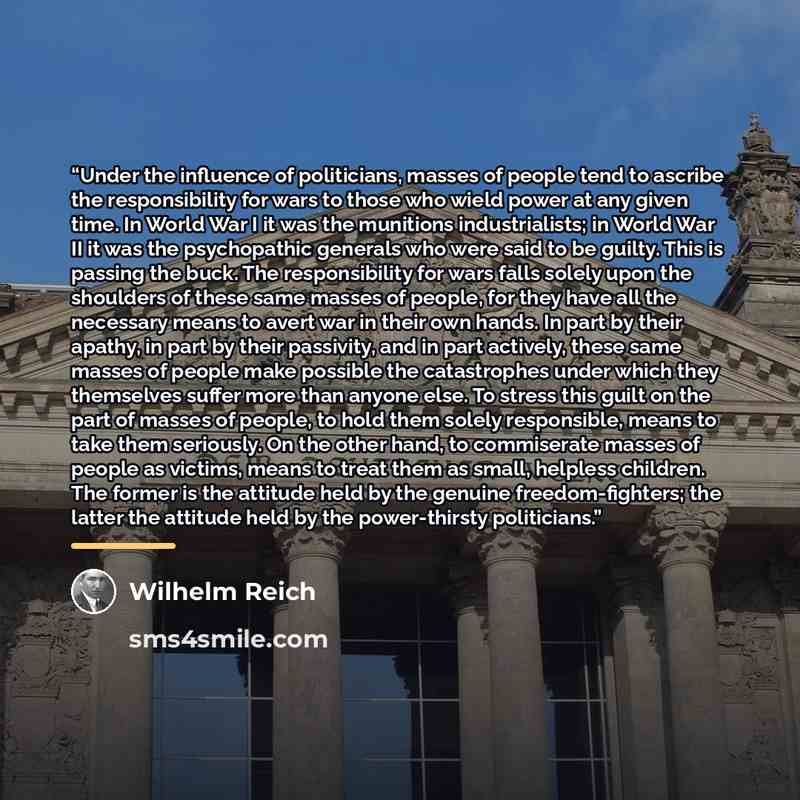 “Under the influence of politicians, masses of people tend to ascribe the responsibility for wars to those who wield power at any given time. In World War I it was the munitions industrialists; in World War II it was the psychopathic generals who were said to be guilty. This is passing the buck…” quote by Wilhelm Reich
