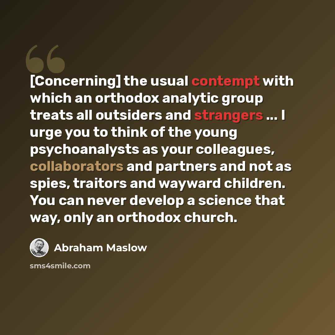 “[Concerning] the usual contempt with which an orthodox analytic group treats all outsiders and strangers ... I urge you to think of the young psychoanalysts as your colleagues, collaborators and partners and not as spies, traitors and wayward children. You can never develop a science that way…” quote by Abraham Maslow