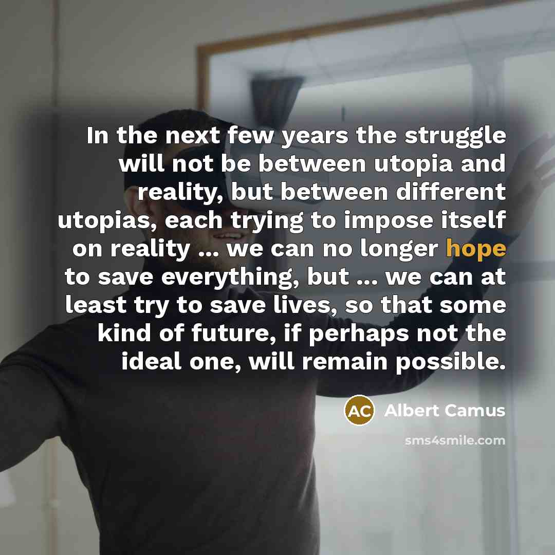 “In the next few years the struggle will not be between utopia and reality, but between different utopias, each trying to impose itself on reality ... we can no longer hope to save everything, but ... we can at least try to save lives, so that some kind of future, if perhaps not the ideal one, will…” quote by Albert Camus