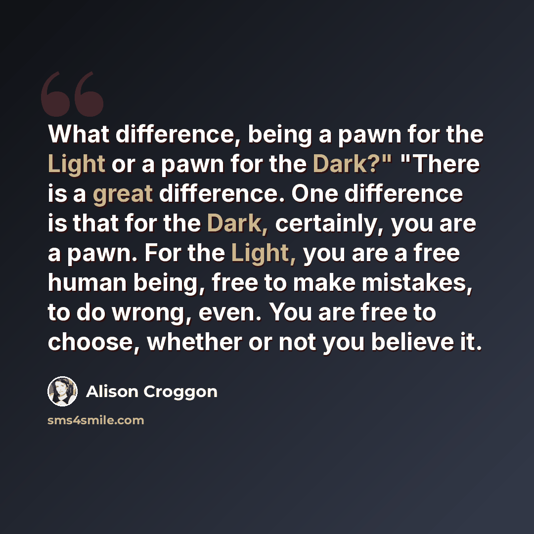 “What difference, being a pawn for the Light or a pawn for the Dark?" "There is a great difference. One difference is that for the Dark, certainly, you are a pawn. For the Light, you are a free human being, free to make mistakes, to do wrong, even. You are free to choose, whether or not you believe…” quote by Alison Croggon