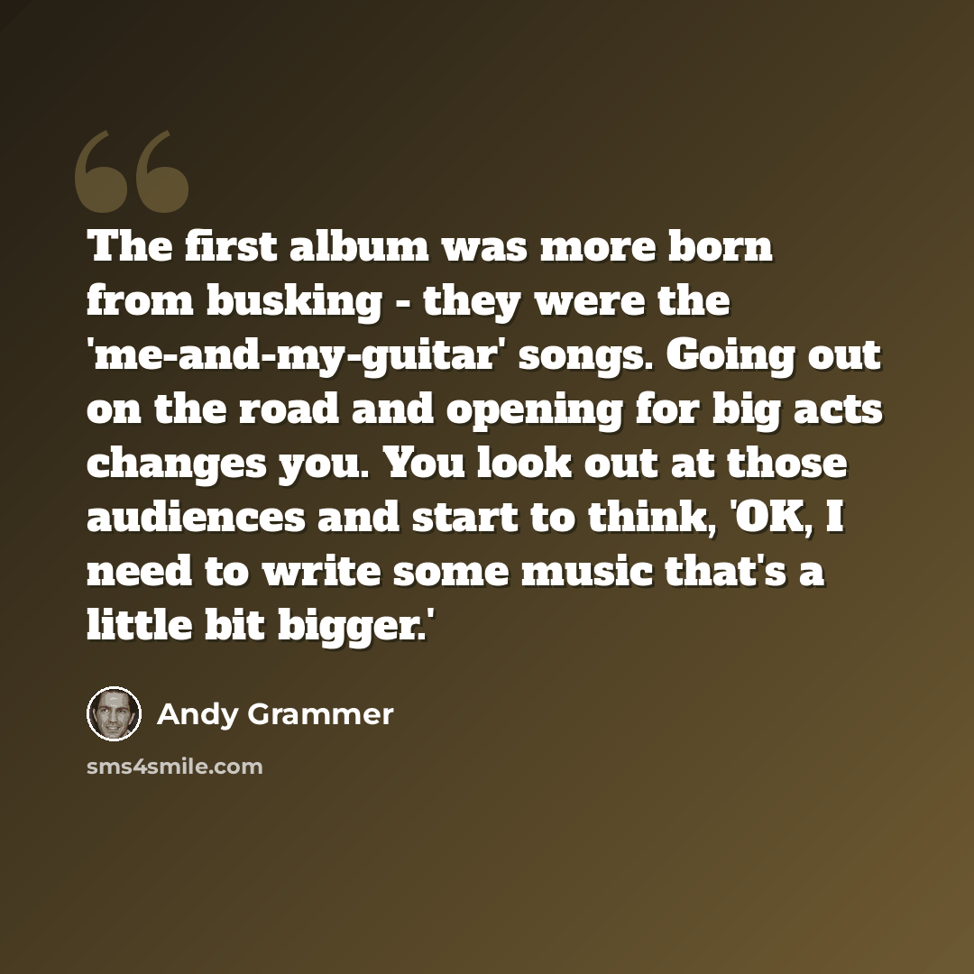 “The first album was more born from busking - they were the 'me-and-my-guitar' songs. Going out on the road and opening for big acts changes you. You look out at those audiences and start to think, 'OK, I need to write some music that's a little bit bigger.'” quote by Andy Grammer