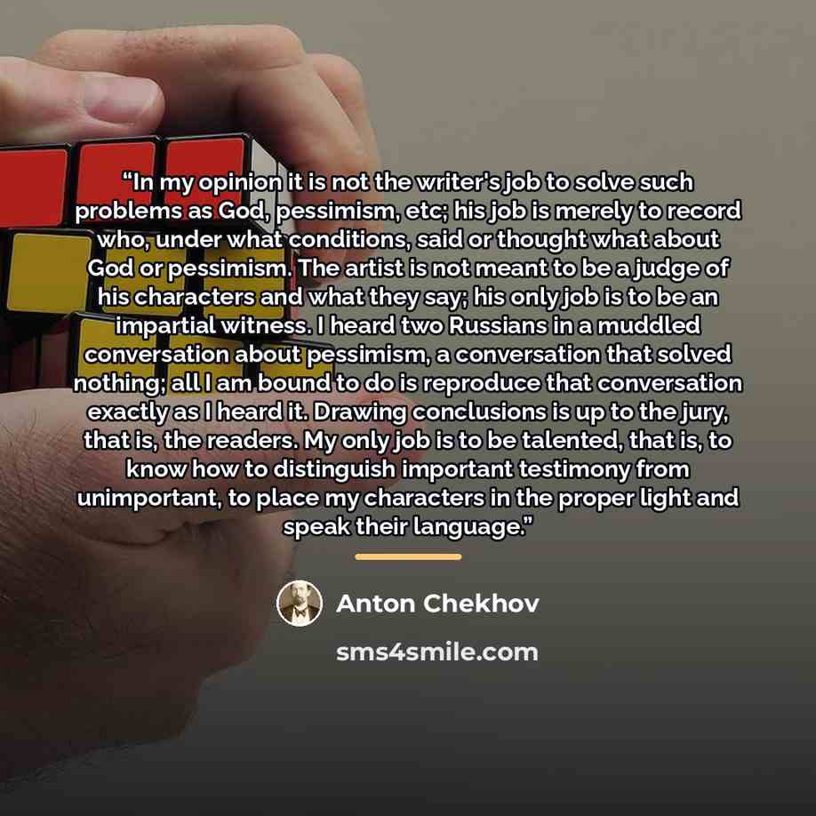 “In my opinion it is not the writer's job to solve such problems as God, pessimism, etc; his job is merely to record who, under what conditions, said or thought what about God or pessimism. The artist is not meant to be a judge of his characters and what they say; his only job is to be an impartial…” quote by Anton Chekhov