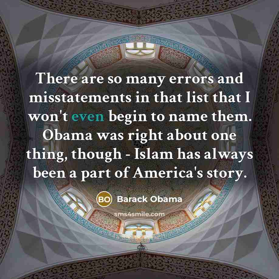 “There are so many errors and misstatements in that list that I won't even begin to name them. Obama was right about one thing, though - Islam has always been a part of America's story.” quote by Barack Obama