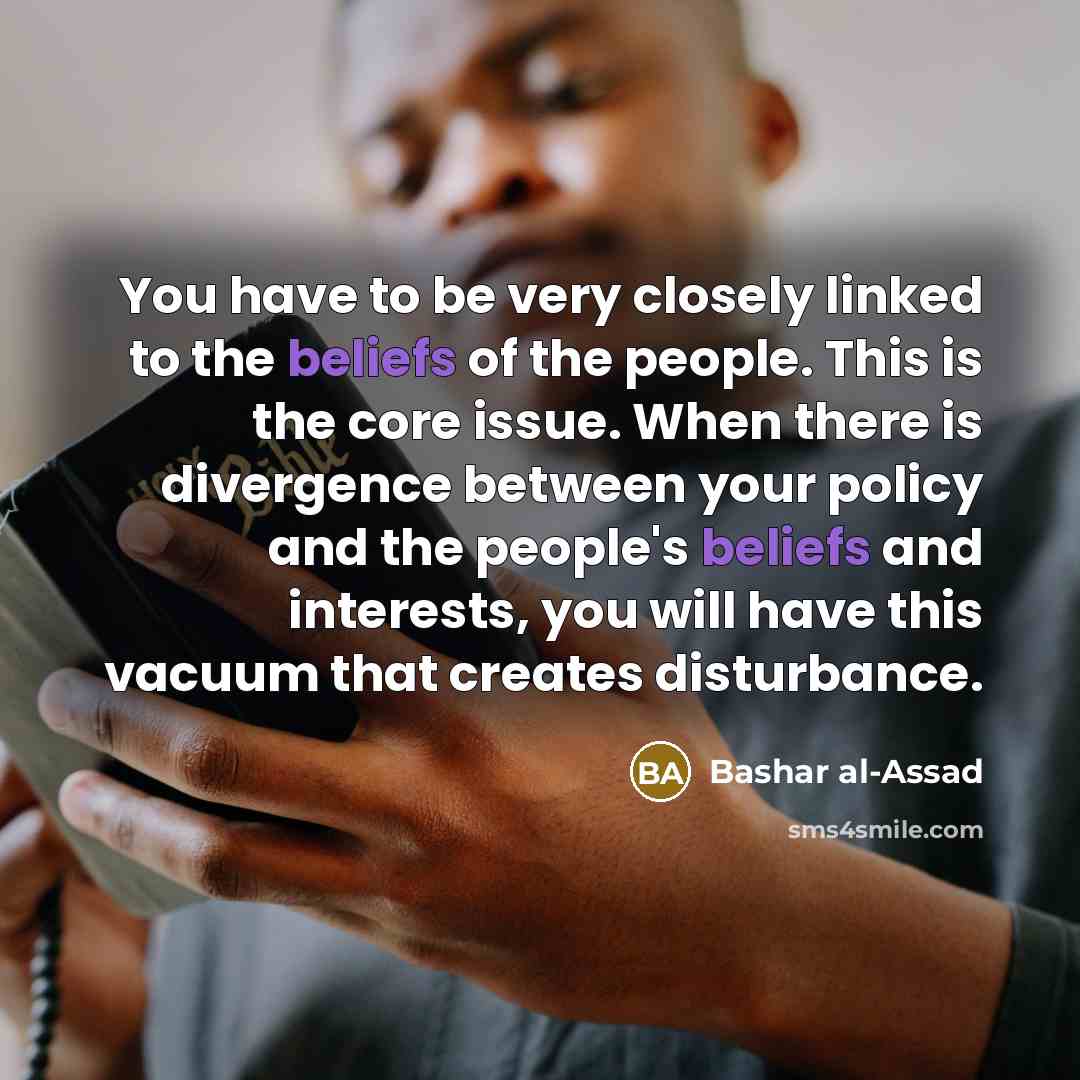 “You have to be very closely linked to the beliefs of the people. This is the core issue. When there is divergence between your policy and the people's beliefs and interests, you will have this vacuum that creates disturbance.” quote by Bashar al-Assad