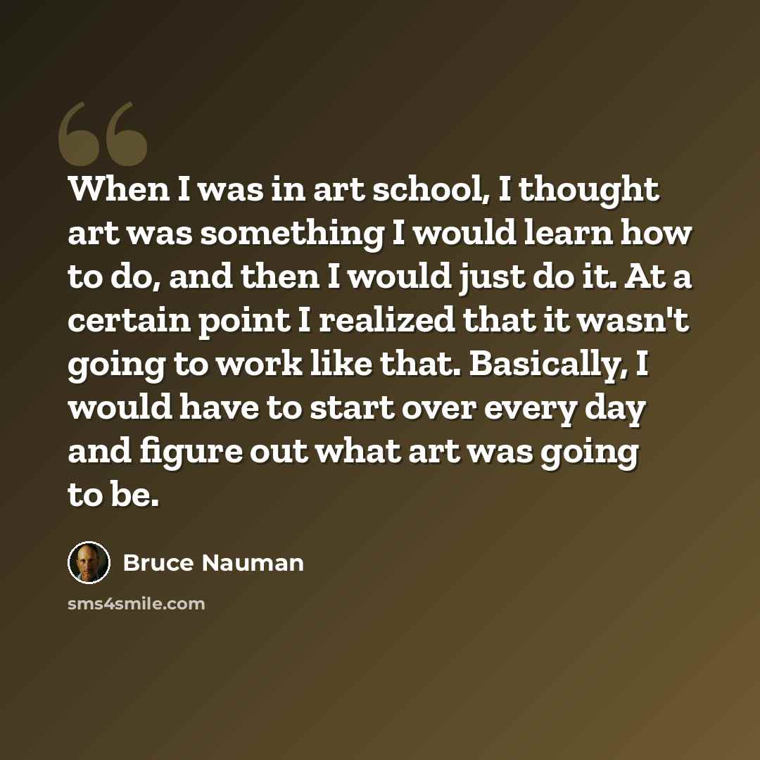 “When I was in art school, I thought art was something I would learn how to do, and then I would just do it. At a certain point I realized that it wasn't going to work like that. Basically, I would have to start over every day and figure out what art was going to be.” quote by Bruce Nauman