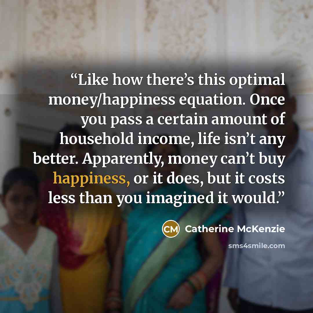 “Like how there’s this optimal money/happiness equation. Once you pass a certain amount of household income, life isn’t any better. Apparently, money can’t buy happiness, or it does, but it costs less than you imagined it would.” quote by Catherine McKenzie