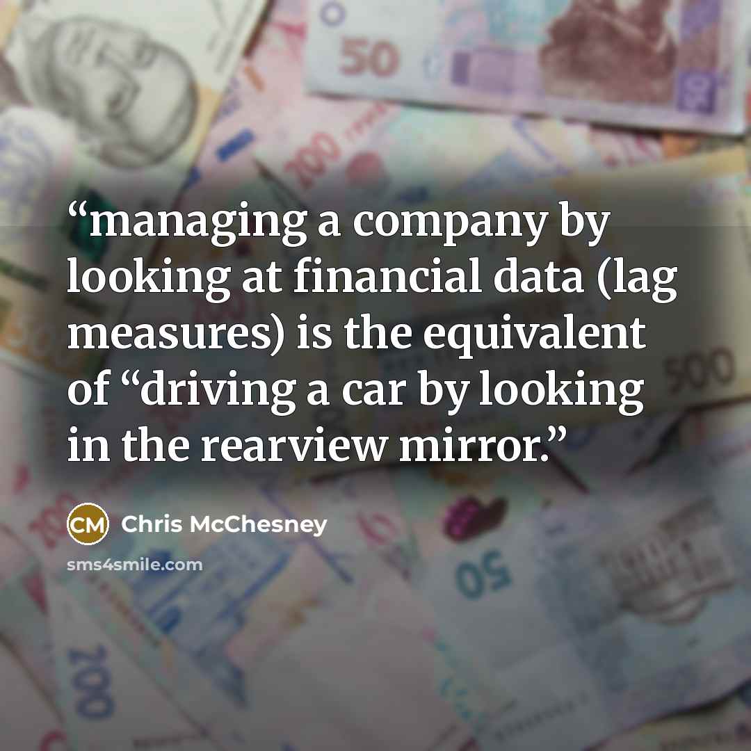 “managing a company by looking at financial data (lag measures) is the equivalent of “driving a car by looking in the rearview mirror.” quote by Chris McChesney