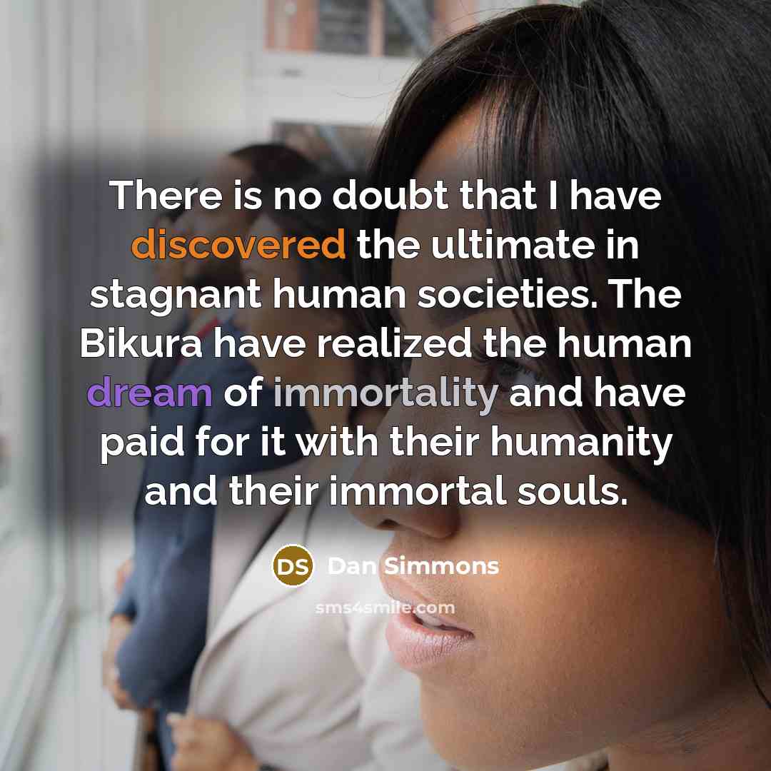“There is no doubt that I have discovered the ultimate in stagnant human societies. The Bikura have realized the human dream of immortality and have paid for it with their humanity and their immortal souls.” quote by Dan Simmons