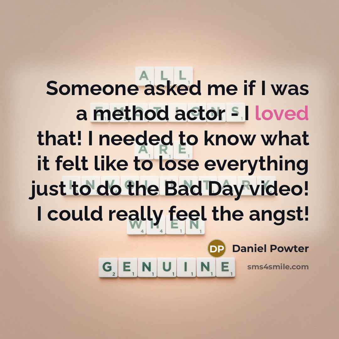 “Someone asked me if I was a method actor - I loved that! I needed to know what it felt like to lose everything just to do the Bad Day video! I could really feel the angst!” quote by Daniel Powter