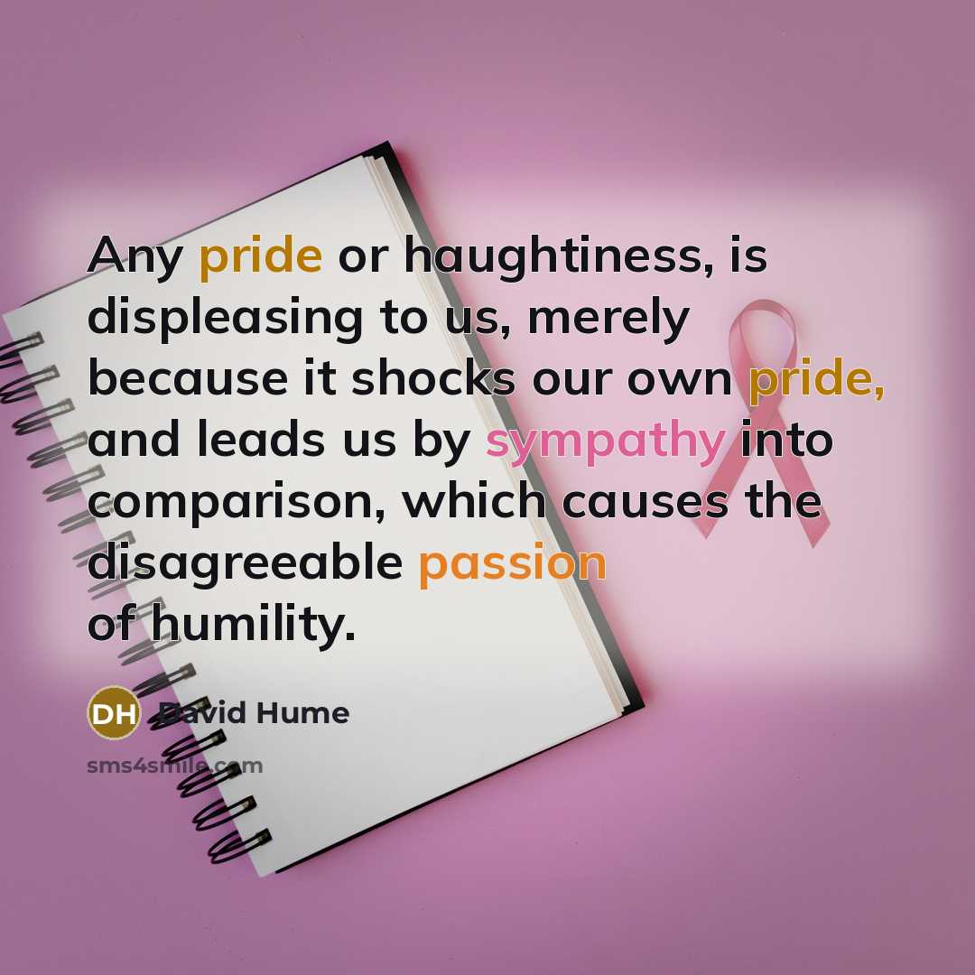 “Any pride or haughtiness, is displeasing to us, merely because it shocks our own pride, and leads us by sympathy into comparison, which causes the disagreeable passion of humility.” quote by David Hume