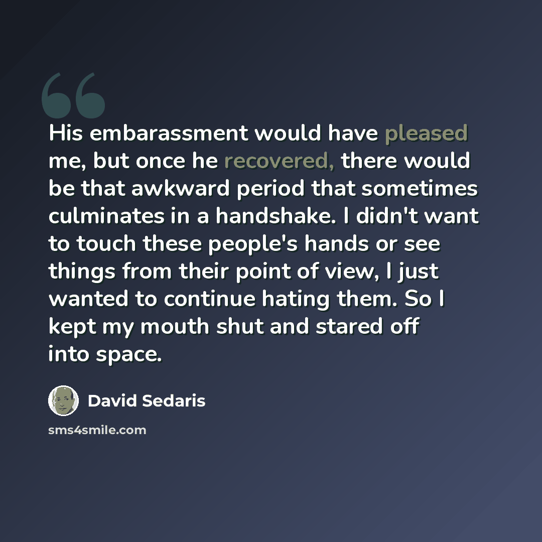 “His embarassment would have pleased me, but once he recovered, there would be that awkward period that sometimes culminates in a handshake. I didn't want to touch these people's hands or see things from their point of view, I just wanted to continue hating them. So I kept my mouth shut and stared…” quote by David Sedaris