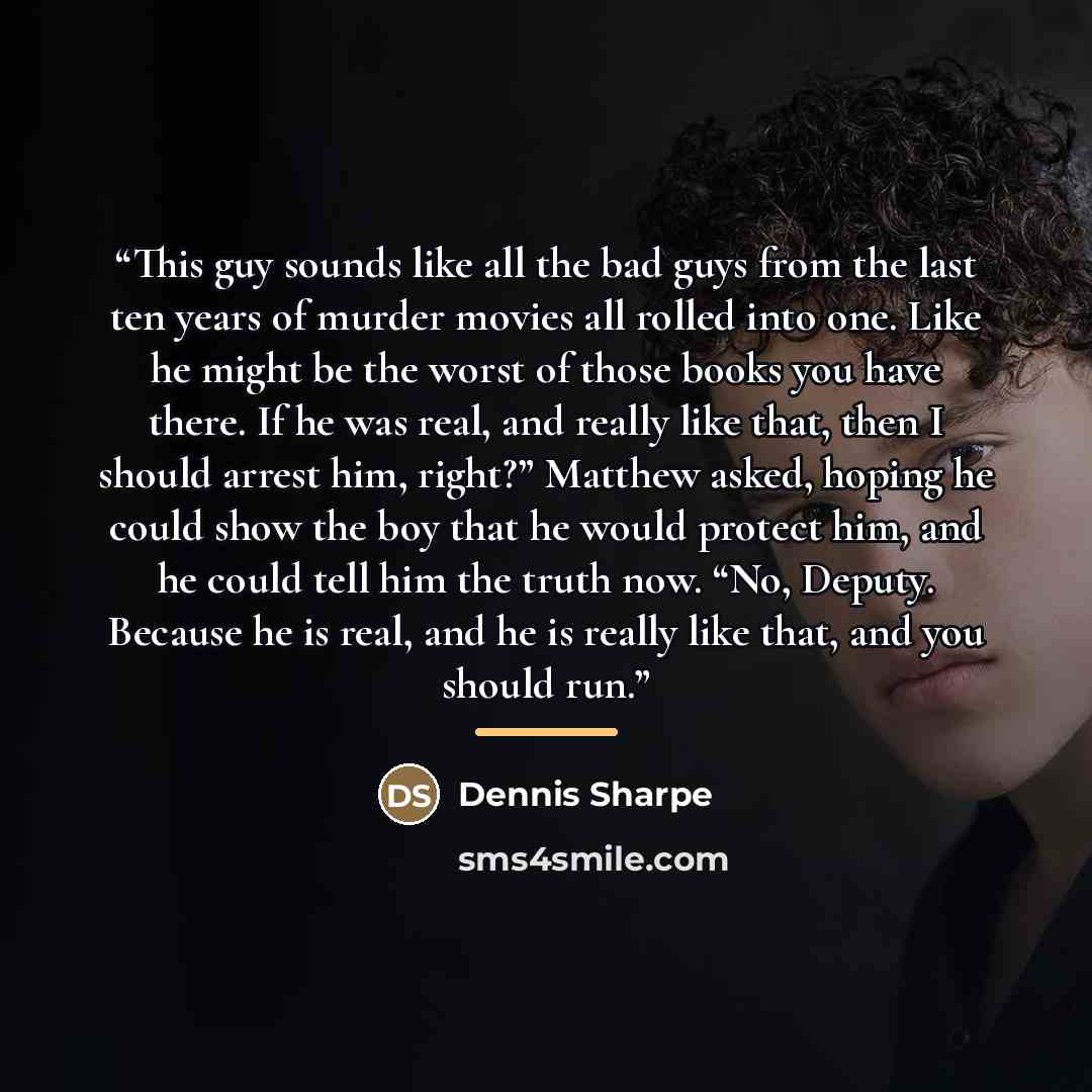 “This guy sounds like all the bad guys from the last ten years of murder movies all rolled into one. Like he might be the worst of those books you have there. If he was real, and really like that, then I should arrest him, right?” Matthew asked, hoping he could show the boy that he would protect…” quote by Dennis Sharpe