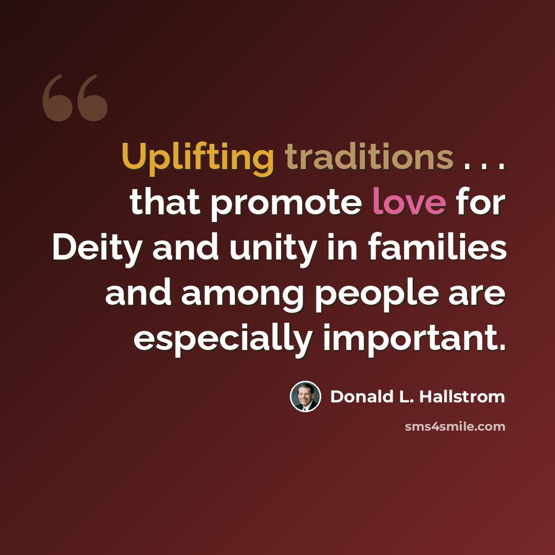 “Uplifting traditions . . . that promote love for Deity and unity in families and among people are especially important.” quote by Donald L. Hallstrom