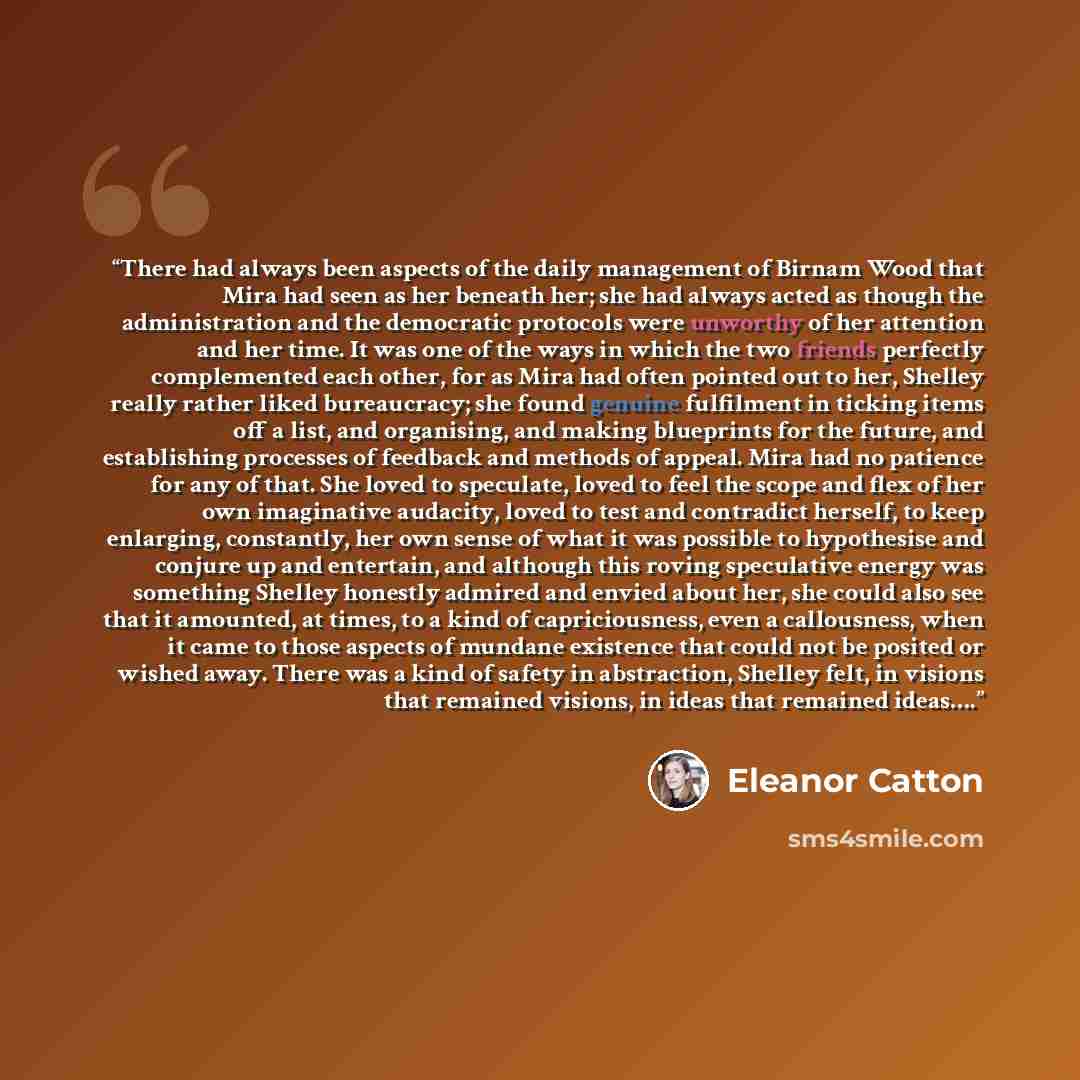 “There had always been aspects of the daily management of Birnam Wood that Mira had seen as her beneath her; she had always acted as though the administration and the democratic protocols were unworthy of her attention and her time. It was one of the ways in which the two friends perfectly…” quote by Eleanor Catton